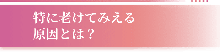 特に老けてみえる原因とは？